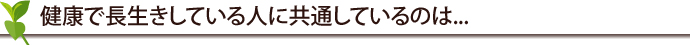 健康で長生きしている人に共通しているのは...